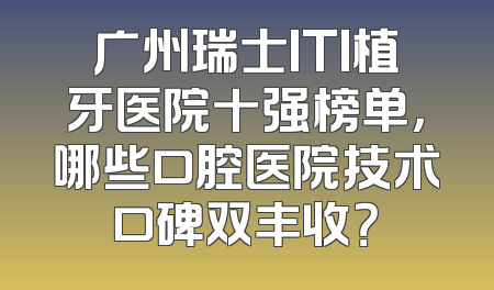 广州瑞士ITI植牙医院十强榜单，哪些口腔医院技术口碑双丰收？