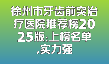 徐州市牙齿前突治疗医院推荐榜2025版：上榜名单，实力强