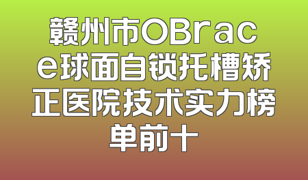 赣州市OBrace球面自锁托槽矫正医院技术实力榜单前十