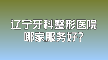 辽宁牙科整形医院哪家服务好？