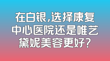 在白银，选择康复中心医院还是唯艺黛妮美容更好？