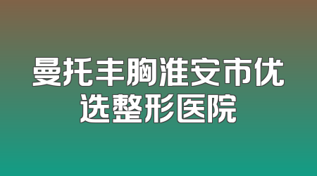 曼托丰胸淮安市优选整形医院