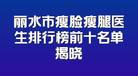丽水市瘦脸瘦腿医生排行榜前十名单揭晓