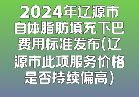 2024年辽源市自体脂肪填充下巴费用标准发布（辽源市此项服务价格是否持续偏高）