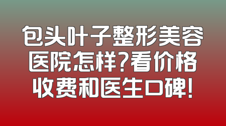 包头叶子整形美容医院怎样？看价格收费和医生口碑！