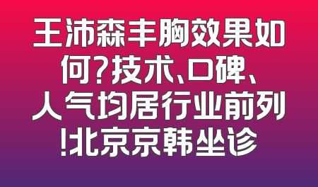 王沛森丰胸效果如何？技术、口碑、人气均居行业前列！北京京韩坐诊