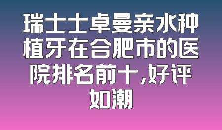 瑞士士卓曼亲水种植牙在合肥市的医院排名前十，好评如潮