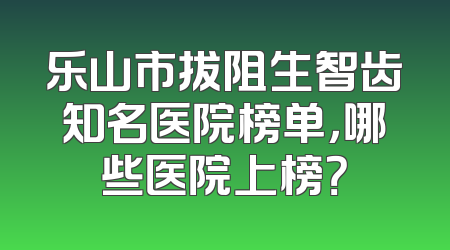 乐山市拔阻生智齿知名医院榜单，哪些医院上榜？