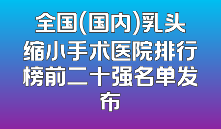 全国（国内）乳头缩小手术医院排行榜前二十强名单发布