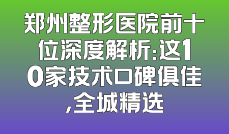 郑州整形医院前十位深度解析：这10家技术口碑俱佳，全城精选