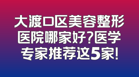 大渡口区美容整形医院哪家好？医学专家推荐这5家！