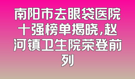 南阳市去眼袋医院十强榜单揭晓，赵河镇卫生院荣登前列