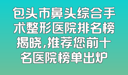 包头市鼻头综合手术整形医院排名榜揭晓，推荐您前十名医院榜单出炉