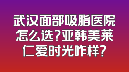 武汉面部吸脂医院怎么选？亚韩美莱仁爱时光咋样？