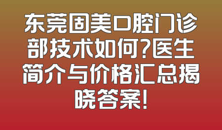 东莞固美口腔门诊部技术如何？医生简介与价格汇总揭晓答案！