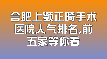 合肥上颚正畸手术医院人气排名，前五家等你看