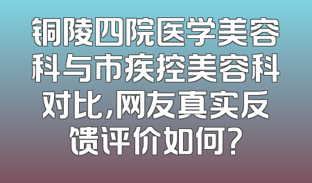 铜陵四院医学美容科与市疾控美容科对比，网友真实反馈评价如何？
