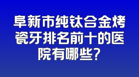 阜新市纯钛合金烤瓷牙排名前十的医院有哪些？