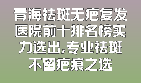 青海祛斑无疤复发医院前十排名榜实力选出，专业祛斑不留疤痕之选