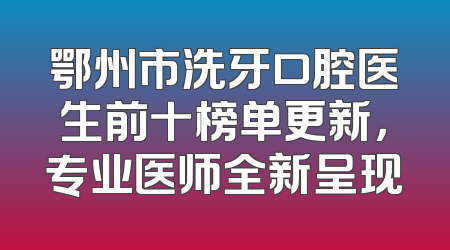 鄂州市洗牙口腔医生前十榜单更新，专业医师全新呈现