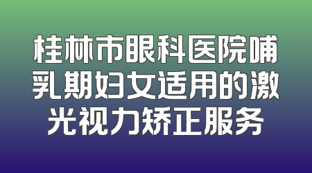 桂林市眼科医院哺乳期妇女适用的激光视力矫正服务