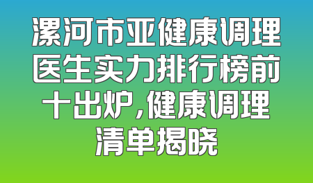 漯河市亚健康调理医生实力排行榜前十出炉，健康调理清单揭晓