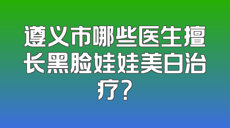 遵义市哪些医生擅长黑脸娃娃美白治疗？