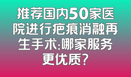 推荐国内50家医院进行疤痕消融再生手术：哪家服务更优质？