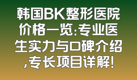 韩国BK整形医院价格一览：专业医生实力与口碑介绍，专长项目详解！