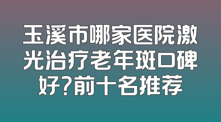 玉溪市哪家医院激光治疗老年斑口碑好？前十名推荐