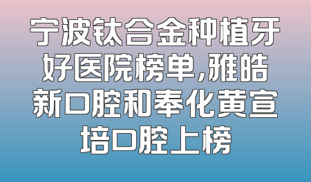宁波钛合金种植牙好医院榜单，雅皓新口腔和奉化黄宣培口腔上榜