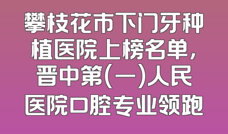 攀枝花市下门牙种植医院上榜名单，晋中第（一）人民医院口腔专业领跑