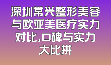 深圳常兴整形美容与欧亚美医疗实力对比，口碑与实力大比拼