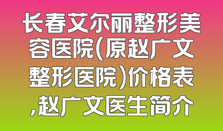 长春艾尔丽整形美容医院(原赵广文整形医院)价格表，赵广文医生简介