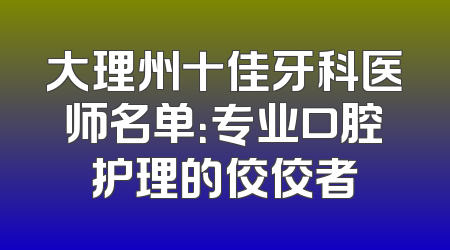 大理州十佳牙科医师名单：专业口腔护理的佼佼者