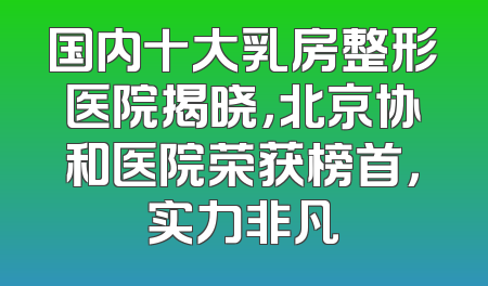 国内十大乳房整形医院揭晓，北京协和医院荣获榜首，实力非凡