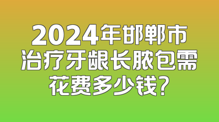 2024年邯郸市治疗牙龈长脓包需花费多少钱？