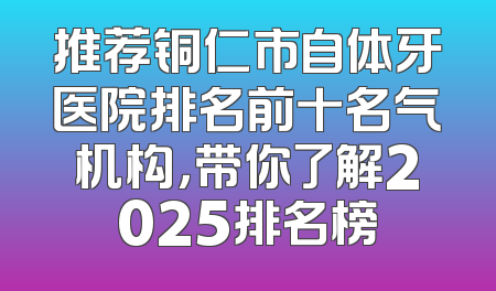 推荐铜仁市自体牙医院排名前十名气机构，带你了解2025排名榜