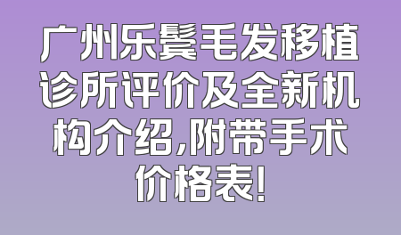 广州乐鬓毛发移植诊所评价及全新机构介绍，附带手术价格表！
