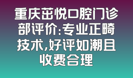 重庆茁悦口腔门诊部评价：专业正畸技术，好评如潮且收费合理