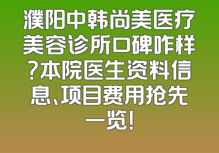 濮阳中韩尚美医疗美容诊所口碑咋样？本院医生资料信息、项目费用抢先一览！