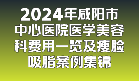 2024年咸阳市中心医院医学美容科费用一览及瘦脸吸脂案例集锦