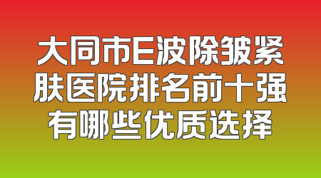 大同市E波除皱紧肤医院排名前十强有哪些优质选择