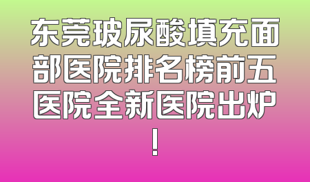 东莞玻尿酸填充面部医院排名榜前五医院全新医院出炉!