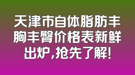 天津市自体脂肪丰胸丰臀价格表新鲜出炉，抢先了解！