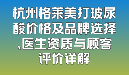 杭州格莱美打玻尿酸价格及品牌选择、医生资质与顾客评价详解