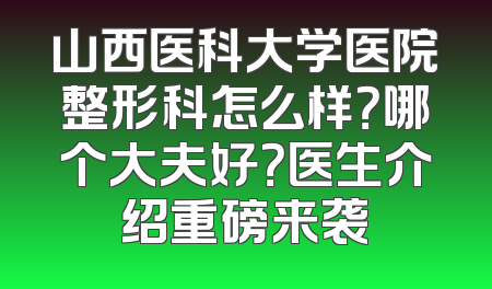 山西医科大学医院整形科怎么样？哪个大夫好？医生介绍重磅来袭