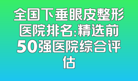 全国下垂眼皮整形医院排名：精选前50强医院综合评估