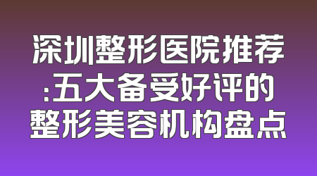 深圳整形医院推荐：五大备受好评的整形美容机构盘点
