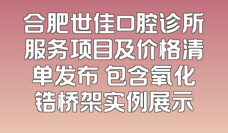合肥世佳口腔诊所服务项目及价格清单发布 包含氧化锆桥架实例展示